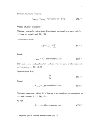 51
Área total del refuerzo requerida:
‫ܣ‬்ோோாொ
ൌ ‫ܣ‬ோோாொ
൅ ‫݁݀݋ݐ݊݁݉݁ݎܿ݊ܫ‬ ൅ ž‫ܽ݁ݎ‬ (2.34)31
Área de refuerzos evaluados:
El área en exceso del recipiente se determina de la misma forma que el método
cortó con las ecuaciones 2.19 y 2.20.
Decremento de área 1:
ʹ‫ݐ‬௡ሺ‫ݐ‬ െ ‫ݐ‬௥ሻ ൬ͳ െ
்ܵ
ܵோ
൰ (2.35)31
A1 real:
‫ܣ‬ଵோா஺௅
ൌ ‫ܣ‬ଵ െ ‫ͳܽ݁ݎž݁݀݋ݐ݊݁݉݁ݎܿ݁ܦ‬ (2.36)31
El área de exceso en el cuello de la boquilla se determina como en el método corto,
con las ecuaciones 2.21 y 2.22
Decremento de área:
்ܵ
ܵோ
(2.37)31
A2 real:
‫ܣ‬ଶோா஺௅
ൌ ‫ܣ‬ଶሺ‫ܽ݁ݎž݁݀݋ݐ݊݁݉݁ݎܿ݁ܦ‬ሻ (2.38)31
El área de proyección, valores de “h” de igual forma que el método corto se calcula
con las ecuaciones 2.23, 2.24 y 2.25.
A3 real:
‫ܣ‬ଷோா஺௅
ൌ ‫ܣ‬ଷሺ‫ܽ݁ݎž݁݀݋ݐ݊݁݉݁ݎܿ݁ܦ‬ሻ (2.39)31
31 Megyesy E. (2001), “Pressure Vessel Handbook”, pág 135.
 