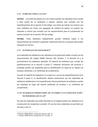 58
2.7.8 TUBOS DE CÉDULA (UG-8)35
UG-8(a): Los tubos de cedula con o sin costura pueden ser utilizados como cuerpo
y otras partes de un recipiente a presión, siempre que cumplan con las
especificaciones de la sección II del código. Los tubos de cedula con costura que
sean soldados por fusión con agregado de material de aporte, no pueden ser
utilizados a menos que cumplan con los requerimientos para el cumplimento de
partes a presión de la sección VIII del código.
UG-8(b): Tubos aleteados integralmente pueden utilizarse sujeto a los
requerimientos de condición superficial, tratamiento térmico y ensayos adicionales
indicados en UG-8.b.
2.7.9 MATERIALES DE SOLDADURA35
Los materiales de soldadura a ser utilizados en la producción deben cumplir con los
requerimientos del código ASME Sección VIII, División 1, la Sección IX y el
procedimiento de soldadura aplicable. El material de soldadura que cumpla las
especificaciones de la sección II parte C, mediante marcación del producto o
embalaje pueden ser aceptadas para su identificación en lugar de un registro de
ensayos certificado o un certificado de cumplimiento.
Cuando el material de soldadura no cumpla con una de las especificaciones de la
Sección II parte C, la identificación deberá relacionarse con los materiales de
soldadura establecidos en la especificación del procedimiento de soldadura y podrá
ser aceptada en lugar del reporte certificado de pruebas o un certificado de
cumplimiento.
2.7.10 MATERIALES PRODUCIDOS DE ACUERDO A UNA ESPECIFICACIÓN
NO PERMITIDA DE UG-1036
No solo los materiales que están descritos en el código pueden ser utilizados en la
construcción de recipientes a presión. El uso de otros materiales es permitido por
UG-4(a) y UG-10.
35 Revisar ASME BPVC; subsección UG-8-9, pág. 14
36 Revisar ASME BPVC; subsección UG-10, pág. 15.
 