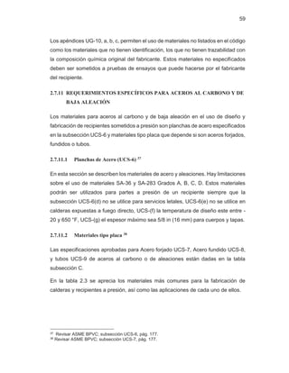 59
Los apéndices UG-10, a, b, c, permiten el uso de materiales no listados en el código
como los materiales que no tienen identificación, los que no tienen trazabilidad con
la composición química original del fabricante. Estos materiales no especificados
deben ser sometidos a pruebas de ensayos que puede hacerse por el fabricante
del recipiente.
2.7.11 REQUERIMIENTOS ESPECÍFICOS PARA ACEROS AL CARBONO Y DE
BAJA ALEACIÓN
Los materiales para aceros al carbono y de baja aleación en el uso de diseño y
fabricación de recipientes sometidos a presión son planchas de acero especificados
en la subsección UCS-6 y materiales tipo placa que depende si son aceros forjados,
fundidos o tubos.
2.7.11.1 Planchas de Acero (UCS-6) 37
En esta sección se describen los materiales de acero y aleaciones. Hay limitaciones
sobre el uso de materiales SA-36 y SA-283 Grados A, B, C, D. Estos materiales
podrán ser utilizados para partes a presión de un recipiente siempre que la
subsección UCS-6(d) no se utilice para servicios letales, UCS-6(e) no se utilice en
calderas expuestas a fuego directo, UCS-(f) la temperatura de diseño este entre -
20 y 650 °F, UCS-(g) el espesor máximo sea 5/8 in (16 mm) para cuerpos y tapas.
2.7.11.2 Materiales tipo placa 38
Las especificaciones aprobadas para Acero forjado UCS-7, Acero fundido UCS-8,
y tubos UCS-9 de aceros al carbono o de aleaciones están dadas en la tabla
subsección C.
En la tabla 2.3 se aprecia los materiales más comunes para la fabricación de
calderas y recipientes a presión, así como las aplicaciones de cada uno de ellos.
37 Revisar ASME BPVC; subsección UCS-6, pág. 177.
38 Revisar ASME BPVC; subsección UCS-7, pág. 177.
 