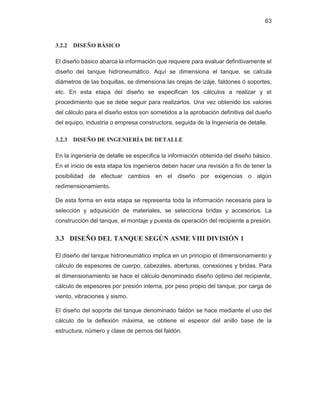63
3.2.2 DISEÑO BÁSICO
El diseño básico abarca la información que requiere para evaluar definitivamente el
diseño del tanque hidroneumático. Aquí se dimensiona el tanque, se calcula
diámetros de las boquillas, se dimensiona las orejas de izáje, faldones ó soportes,
etc. En esta etapa del diseño se especifican los cálculos a realizar y el
procedimiento que se debe seguir para realizarlos. Una vez obtenido los valores
del cálculo para el diseño estos son sometidos a la aprobación definitiva del dueño
del equipo, industria o empresa constructora, seguida de la Ingeniería de detalle.
3.2.3 DISEÑO DE INGENIERÍA DE DETALLE
En la ingeniería de detalle se especifica la información obtenida del diseño básico.
En el inicio de esta etapa los ingenieros deben hacer una revisión a fin de tener la
posibilidad de efectuar cambios en el diseño por exigencias o algún
redimensionamiento.
De esta forma en esta etapa se representa toda la información necesaria para la
selección y adquisición de materiales, se selecciona bridas y accesorios. La
construcción del tanque, el montaje y puesta de operación del recipiente a presión.
3.3 DISEÑO DEL TANQUE SEGÚN ASME VIII DIVISIÓN 1
El diseño del tanque hidroneumático implica en un principio el dimensionamiento y
cálculo de espesores de cuerpo, cabezales, aberturas, conexiones y bridas. Para
el dimensionamiento se hace el cálculo denominado diseño óptimo del recipiente,
cálculo de espesores por presión interna, por peso propio del tanque, por carga de
viento, vibraciones y sismo.
El diseño del soporte del tanque denominado faldón se hace mediante el uso del
cálculo de la deflexión máxima, se obtiene el espesor del anillo base de la
estructura, número y clase de pernos del faldón.
 