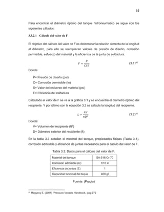 65
Para encontrar el diámetro óptimo del tanque hidroneumático se sigue con los
siguientes cálculos:
3.3.2.1 Cálculo del valor de F
El objetivo del cálculo del valor de F es determinar la relación correcta de la longitud
al diámetro, para ello se reemplazan valores de presión de diseño, corrosión
permisible, esfuerzo del material y la eficiencia de la junta de soldadura.
‫ܨ‬ ൌ
ܲ
‫ܧܵܥ‬
(3.1)40
Donde:
P= Presión de diseño (psi)
C= Corrosión permisible (in)
S= Valor del esfuerzo del material (psi)
E= Eficiencia de soldadura
Calculado el valor de F se va a la gráfica 3.1 y se encuentra el diámetro óptimo del
recipiente. Y por último con la ecuación 3.2 se calcula la longitud del recipiente.
‫ܮ‬ ൌ
Ͷܸ
ߨ‫ܦ‬ଶ
(3.2)40
Donde:
V= Volumen del recipiente (ft3)
D= Diámetro exterior del recipiente (ft)
En la tabla 3.3 detallan el material del tanque, propiedades físicas (Tabla 3.1),
corrosión admisible y eficiencia de juntas necesarios para el caculo del valor de F.
Tabla 3.3: Datos para el cálculo del valor de F.
Material del tanque SA-516 Gr.70
Corrosión admisible (C) 1/16 in
Eficiencia de juntas (E) 1
Capacidad nominal del taque 400 gl
Fuente: (Propia)
40 Megyesy E. (2001) “Pressure Vessels Handbook, pág-272
 