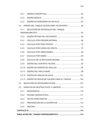 VIII
3.2.1 DISEÑO CONCEPTUAL ...................................................................62
3.2.2 DISEÑO BÁSICO ..............................................................................63
3.2.3 DISEÑO DE INGENIERÍA DE DETALLE ..........................................63
3.3 DISEÑO DEL TANQUE SEGÚN ASME VIII DIVISIÓN 1.........................63
3.3.1 SELECCIÓN DE MATERIALES DEL TANQUE
HIDRONEUMATICO.......................................................................................64
3.3.2 DISEÑO ÓPTIMO DEL RECIPIENTE ...............................................64
3.3.3 CÁLCULO POR PRESIÓN INTERNA ...............................................66
3.3.4 CÁLCULO POR PESO PROPIO .......................................................72
3.3.5 CÁLCULO POR CARGA DE VIENTO...............................................75
3.3.6 CÁLCULO POR VIBRACIONES........................................................82
3.3.7 CÁLCULO POR SISMO ....................................................................85
3.3.8 CÁLCULO DE LA DEFLEXIÓN MÁXIMA ..........................................90
3.3.9 DISEÑO DEL SOPORTE FALDÓN...................................................92
3.3.10 DISEÑO DE PERNOS DE ANCLAJE................................................94
3.3.11 DISEÑO DEL ANILLO BASE.............................................................98
3.3.12 DISEÑO DE OREJAS DE IZAJE.....................................................101
3.3.13 DISEÑO DE BOCAS DE SALIDAS PARA EL TANQUE .................104
3.4 SELECCIÓN DE INSTRUMENTACIÓN.................................................107
3.5 ENSAYOS NO DESTRUCTIVOS Y LIMPIEZA......................................110
3.5.1 RADIOGRAFÍA................................................................................110
3.5.2 PRUEBA HIDROSTÁTICA ..............................................................111
3.5.3 TINTAS PENETRANTES ................................................................111
3.5.4 PREPARACION DE LA SUPERFICIE.............................................112
3.5.5 PINTURA.........................................................................................113
CAPÍTULO IV......................................................................................................114
SIMULACIÓN DEL TANQUE HIDRONUEMÁTICO ...........................................114
 
