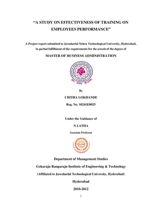 1
“A STUDY ON EFFECTIVENESS OF TRAINING ON
EMPLOYEES PERFORMANCE”
A Project report submitted to Jawaharlal Nehru Technological University, Hyderabad,
in partial fulfillment of the requirements for the award of the degree of
MASTER OF BUSINESS ADMINISTRATION
By
CHITRA LOKHANDE
Reg. No. 10241E0025
Under the Guidance of
N LATHA
Associate Professor
Department of Management Studies
Gokaraju Rangaraju Institute of Engineering & Technology
(Affiliated to Jawaharlal Technological University, Hyderabad)
Hyderabad
2010-2012
 
