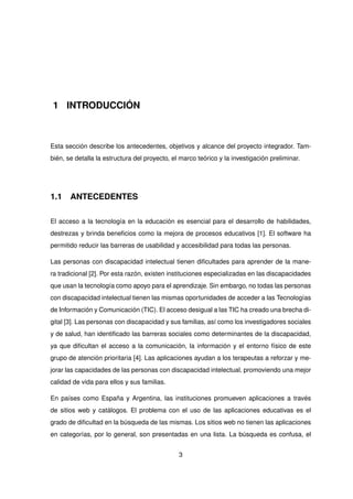 1 INTRODUCCIÓN
Esta sección describe los antecedentes, objetivos y alcance del proyecto integrador. Tam-
bién, se detalla la estructura del proyecto, el marco teórico y la investigación preliminar.
1.1 ANTECEDENTES
El acceso a la tecnología en la educación es esencial para el desarrollo de habilidades,
destrezas y brinda beneficios como la mejora de procesos educativos [1]. El software ha
permitido reducir las barreras de usabilidad y accesibilidad para todas las personas.
Las personas con discapacidad intelectual tienen dificultades para aprender de la mane-
ra tradicional [2]. Por esta razón, existen instituciones especializadas en las discapacidades
que usan la tecnología como apoyo para el aprendizaje. Sin embargo, no todas las personas
con discapacidad intelectual tienen las mismas oportunidades de acceder a las Tecnologías
de Información y Comunicación (TIC). El acceso desigual a las TIC ha creado una brecha di-
gital [3]. Las personas con discapacidad y sus familias, así como los investigadores sociales
y de salud, han identificado las barreras sociales como determinantes de la discapacidad,
ya que dificultan el acceso a la comunicación, la información y el entorno físico de este
grupo de atención prioritaria [4]. Las aplicaciones ayudan a los terapeutas a reforzar y me-
jorar las capacidades de las personas con discapacidad intelectual, promoviendo una mejor
calidad de vida para ellos y sus familias.
En países como España y Argentina, las instituciones promueven aplicaciones a través
de sitios web y catálogos. El problema con el uso de las aplicaciones educativas es el
grado de dificultad en la búsqueda de las mismas. Los sitios web no tienen las aplicaciones
en categorías, por lo general, son presentadas en una lista. La búsqueda es confusa, el
3
 