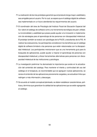 p La realización de los tres prototipos garantizó que el producto tenga mayor usabilidad y
sea amigable para el usuario. Por lo cual, se espera que el catálogo digital de software
sea implementado en un futuro atendiendo los requerimientos del usuario.
p El coordinador del área de Psicología del Instituto Fiscal de Educación Especial del
Sur valoró el catálogo de software como una herramienta tecnológica de gran utilidad.
La funcionalidad y usabilidad que posee puede ayudar a la innovación e implementa-
ción de estrategias para el aprendizaje de las personas con discapacidad intelectual.
El prototipo también se evaluó con psicólogas de la PUCE y estudiantes de la FIS. Al
realizar las evaluaciones, los participantes consideraron los beneficios que el catálogo
digital de software brindará a las personas que están relacionadas con la discapaci-
dad intelectual. Los participantes mencionaron que es una herramienta guía para la
búsqueda de aplicaciones, puede ayudar a mejorar el aprendizaje de personas con
discapacidad intelectual y ofrece herramientas alternativas para personas con disca-
pacidad intelectual de las instituciones y psicólogos.
p La investigación preliminar ha demostrado la importancia que existe en la actualiza-
ción del contenido del catalogo. Para mantener el interés y continuidad del uso del
catálogo en el terapeuta, es recomendable que se agreguen nuevas aplicaciones, se
revise el contenido de las aplicaciones previamente cargadas y se actualicen links que
redirigen a más información y descargas.
p De acuerdo al modelo conceptual planteado, se deben establecer características, polí-
ticas y términos que garanticen la calidad de las aplicaciones que se están agregando
al catálogo.
93
 