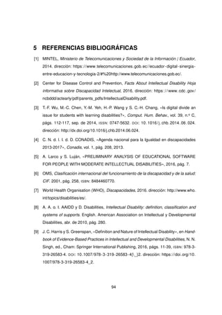 5 REFERENCIAS BIBLIOGRÁFICAS
[1] MINTEL, Ministerio de Telecomunicaciones y Sociedad de la Información | Ecuador,
2014. dirección: https://www.telecomunicaciones.gob.ec//ecuador-digital-sinergia-
entre-educacion-y-tecnologia-2/#%20http://www.telecomunicaciones.gob.ec/.
[2] Center for Disease Control and Prevention, Facts About Intellectual Disability Hoja
informativa sobre Discapacidad Intelectual, 2016. dirección: https://www.cdc.gov/
ncbddd/actearly/pdf/parents_pdfs/IntellectualDisability.pdf.
[3] T.-F. Wu, M.-C. Chen, Y.-M. Yeh, H.-P. Wang y S. C.-H. Chang, «Is digital divide an
issue for students with learning disabilities?», Comput. Hum. Behav., vol. 39, n.o C,
págs. 112-117, sep. de 2014, ISSN: 0747-5632. DOI: 10.1016/j.chb.2014.06.024.
dirección: http://dx.doi.org/10.1016/j.chb.2014.06.024.
[4] C. N. d. l. I. d. D. CONADIS, «Agenda nacional para la Igualdad en discapacidades
2013-2017», Conadis, vol. 1, pág. 208, 2013.
[5] A. Larco y S. Luján, «PRELIMINARY ANALYSIS OF EDUCATIONAL SOFTWARE
FOR PEOPLE WITH MODERATE INTELLECTUAL DISABILITIES», 2016, pág. 7.
[6] OMS, Clasificación internacional del funcionamiento de la discapacidad y de la salud:
CIF. 2001, pág. 258, ISBN: 8484460770.
[7] World Health Organisation (WHO), Discapacidades, 2016. dirección: http://www.who.
int/topics/disabilities/es/.
[8] A. A. o. I. AAIDD y D. Disabilities, Intellectual Disability: definition, classification and
systems of supports. English. American Association on Intellectual y Developmental
Disabilities, abr. de 2010, pág. 280.
[9] J. C. Harris y S. Greenspan, «Definition and Nature of Intellectual Disability», en Hand-
book of Evidence-Based Practices in Intellectual and Developmental Disabilities, N. N.
Singh, ed., Cham: Springer International Publishing, 2016, págs. 11-39, ISBN: 978-3-
319-26583-4. DOI: 10.1007/978-3-319-26583-4{_}2. dirección: https://doi.org/10.
1007/978-3-319-26583-4_2.
94
 