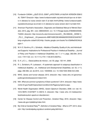 [10] Fundación CADAH, ¿QUÉ ES EL DSM? ¿AFECTARÁ LA NUEVA VERSIÓN DSM-5
AL TDAH? Dirección: https://www.fundacioncadah.org/web/articulo/que-es-el-dsm-
iv-tr-afectara-la-nueva-version-dsm-5-al-tdah.html%20http://www.fundacioncadah.
org/web/articulo/que-es-el-dsm-iv-tr-afectara-la-nueva-version-dsm-5-al-tdah.html.
[11] American Psychiatric Association, Diagnostic and Statistical Manual of Mental Disor-
ders. 2013, pág. 991, ISBN: 089042554X. DOI: 10.1176/appi.books.9780890425596.
744053. dirección: http://encore.llu.edu/iii/encore/record/C__Rb1280248__SDSM-V_
_P0,2__Orightresult__X3;jsessionid=ABB7428ECBC4BA66625EDD0E0C5AAFA5?
lang=eng&suite=cobalt%5Cnhttp://books.google.com/books?id=EIbMlwEACAAJ&
pgis=1.
[12] W. H. E. Buntinx y R. L. Schalock, «Models of Disability, Quality of Life, and Individuali-
zed Supports: Implications for Professional Practice in Intellectual Disability», Journal
of Policy and Practice in Intellectual Disabilities, vol. 7, n.o 4, págs. 283-294, 2010,
ISSN: 17411122. DOI: 10.1111/j.1741-1130.2010.00278.x.
[13] G. K. y E. L., «Salud pública de méxico», vol. 50, págs. 132-141, 2008.
[14] R. L. Schalock y R. Luckasson, «A systematic approach to subgroup classification in
intellectual disability», en, Intellectual and Developmental Disabilities, vol. 53, n.o 5,
págs. 358-366, oct. de 2015, ISSN: 19349556. DOI: 10.1352/1934-9556-53.5.358.
[15] WHO, Genes and human disease, 2013. dirección: http://www.who.int/genomics/
public/geneticdiseases/en/index2.html.
[16] NIH, What are common symptoms of Down syndrome?, 2014. dirección: https://www.
nichd.nih.gov/health/topics/down/conditioninfo/Pages/symptoms.aspx.
[17] World Health Organisation (WHO), Autism Spectrum Disorders, 2008. DOI: doi:10.
1016/B978- 012370877- 9.00016- 5. dirección: http://www.who.int/mediacentre/
factsheets/autism-spectrum-disorders/en/.
[18] Center for Disease Control and Prevention, Cerebral Palsy, 2016. dirección: https:
//www.cdc.gov/ncbddd/cp/index.html.
[19] My Child at Cerebral PalsyTM, Definition of Cerebral Palsy - What is CP?, 2014. direc-
ción: http://cerebralpalsy.org/about-cerebral-palsy/definition/.
95
 
