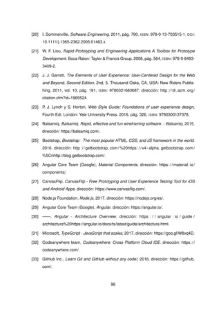[20] I. Sommerville, Software Engineering. 2011, pág. 790, ISBN: 978-0-13-703515-1. DOI:
10.1111/j.1365-2362.2005.01463.x.
[21] W. F. Liou, Rapid Prototyping and Engineering Applications A Toolbox for Prototype
Development. Boca Raton: Taylor & Francis Group, 2008, pág. 564, ISBN: 978-0-8493-
3409-2.
[22] J. J. Garrett, The Elements of User Experience: User-Centered Design for the Web
and Beyond, Second Edition, 2nd, 5. Thousand Oaks, CA, USA: New Riders Publis-
hing, 2011, vol. 10, pág. 191, ISBN: 9780321683687. dirección: http://dl.acm.org/
citation.cfm?id=1965524.
[23] P. J. Lynch y S. Horton, Web Style Guide: Foundations of user experience design,
Fourth Edi. London: Yale University Press, 2016, pág. 326, ISBN: 9780300137378.
[24] Balsamiq, Balsamiq. Rapid, effective and fun wireframing software. - Balsamiq, 2015.
dirección: https://balsamiq.com/.
[25] Bootstrap, Bootstrap · The most popular HTML, CSS, and JS framework in the world.
2016. dirección: http://getbootstrap.com/%20https://v4- alpha.getbootstrap.com/
%5Cnhttp://blog.getbootstrap.com/.
[26] Angular Core Team (Google), Material Components. dirección: https://material.io/
components/.
[27] CanvasFlip, CanvasFlip - Free Prototyping and User Experience Testing Tool for iOS
and Android Apps. dirección: https://www.canvasflip.com/.
[28] Node.js Foundation, Node.js, 2017. dirección: https://nodejs.org/es/.
[29] Angular Core Team (Google), Angular. dirección: https://angular.io/.
[30] ——, Angular - Architecture Overview. dirección: https : / / angular . io / guide /
architecture%20https://angular.io/docs/ts/latest/guide/architecture.html.
[31] Microsoft, TypeScript - JavaScript that scales, 2017. dirección: https://goo.gl/W8xq4D.
[32] Codeanywhere team, Codeanywhere: Cross Platform Cloud IDE. dirección: https://
codeanywhere.com/.
[33] GitHub Inc., Learn Git and GitHub without any code!, 2016. dirección: https://github.
com/.
96
 