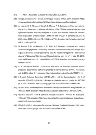 [34] ——, Atom - A hackable text editor for the 21st Century, 2011.
[35] Google, Google Forms - create and analyze surveys, for free. 2014. dirección: https:
//www.google.com/forms/about/%20https://www.google.co.uk/forms/about/.
[36] A. Liberati, D. G. Altman, J. Tetzlaff, C. Mulrow, P. C. Gotzsche, J. P. A. Ioannidis, M.
Clarke, P. J. Devereaux, J. Kleijnen y D. Moher, «The PRISMA statement for reporting
systematic reviews and meta-analyses of studies that evaluate healthcare interven-
tions: explanation and elaboration», BMJ, vol. 339, n.o jul21 1, b2700-b2700, dic. de
2009, ISSN: 0959-8138. DOI: 10.1136/bmj.b2700. dirección: http://www.bmj.com/cgi/
doi/10.1136/bmj.b2700.
[37] M. Bardus, S. B. van Beurden, J. R. Smith y C. Abraham, «A review and content
analysis of engagement, functionality, aesthetics, information quality, and change tech-
niques in the most popular commercial apps for weight management», International
Journal of Behavioral Nutrition and Physical Activity, vol. 13, n.o 1, pág. 35, 2016,
ISSN: 1479-5868. DOI: 10.1186/s12966-016-0359-9. dirección: http://www.ijbnpa.org/
content/13/1/35.
[38] E. A. Chisaguano Balseca, «Evaluación de Calidad de Productos Software en Em-
presas de desarrollo de Software aplicando la Norma ISO/IEC 25000», Tesis doct.,
oct. de 2014, págs. 8-11. dirección: http://bibdigital.epn.edu.ec/handle/15000/9113.
[39] I. T. Joint Technical Committee ISO/IEC JTC1, I. O. for Standardization y S. A. of
Australia, ISO/IEC 9126-1:2001, Software engineering: product quality, ép. ISO/IEC
pt. 1. 2001. dirección: https://books.google.com.ec/books?id=QcS1PwAACAAJ.
[40] ISO/IEC9126, Software product evaluation - Quality characteristics and guidelines for
their use. 1991. dirección: https://books.google.com.ec/books?id=_NvIZwEACAAJ.
[41] ISO/IEC, ISO/IEC 14598-5 Software Product Evaluation - Process for Evaluators.
1998, vol. 1998. dirección: http://www.iso.org/iso/home/store/catalogue_tc/catalogue_
detail.htm?csnumber=24906.
[42] ISO/IEC 14598-1, Information Technology - Software Product Evaluation. 1999. direc-
ción: https://books.google.com.ec/books?id=ecHvZwEACAAJ.
97
 