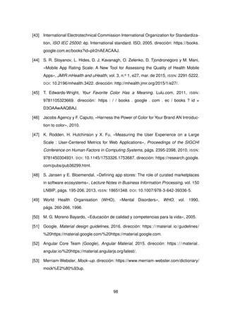 [43] International Electrotechnical Commission International Organization for Standardiza-
tion, ISO IEC 25000: ép. International standard. ISO, 2005. dirección: https://books.
google.com.ec/books?id=pIr2nAEACAAJ.
[44] S. R. Stoyanov, L. Hides, D. J. Kavanagh, O. Zelenko, D. Tjondronegoro y M. Mani,
«Mobile App Rating Scale: A New Tool for Assessing the Quality of Health Mobile
Apps», JMIR mHealth and uHealth, vol. 3, n.o 1, e27, mar. de 2015, ISSN: 2291-5222.
DOI: 10.2196/mhealth.3422. dirección: http://mhealth.jmir.org/2015/1/e27/.
[45] T. Edwards-Wright, Your Favorite Color Has a Meaning. Lulu.com, 2011, ISBN:
9781105323669. dirección: https : / / books . google . com . ec / books ? id =
D3OAAwAAQBAJ.
[46] Jacobs Agency y F. Caputo, «Harness the Power of Color for Your Brand AN Introduc-
tion to color», 2010.
[47] K. Rodden, H. Hutchinson y X. Fu, «Measuring the User Experience on a Large
Scale : User-Centered Metrics for Web Applications», Proceedings of the SIGCHI
Conference on Human Factors in Computing Systems, págs. 2395-2398, 2010, ISSN:
9781450304931. DOI: 10.1145/1753326.1753687. dirección: https://research.google.
com/pubs/pub36299.html.
[48] S. Jansen y E. Bloemendal, «Defining app stores: The role of curated marketplaces
in software ecosystems», Lecture Notes in Business Information Processing, vol. 150
LNBIP, págs. 195-206, 2013, ISSN: 18651348. DOI: 10.1007/978-3-642-39336-5.
[49] World Health Organisation (WHO), «Mental Disorders», WHO, vol. 1990,
págs. 260-266, 1996.
[50] M. G. Moreno Bayardo, «Educación de calidad y competencias para la vida», 2005.
[51] Google, Material design guidelines, 2016. dirección: https://material.io/guidelines/
%20https://material.google.com/%20https://material.google.com.
[52] Angular Core Team (Google), Angular Material, 2015. dirección: https : / / material .
angular.io/%20https://material.angularjs.org/latest/.
[53] Merriam-Webster, Mock–up. dirección: https://www.merriam-webster.com/dictionary/
mock%E2%80%93up.
98
 