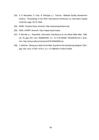 [54] V. S. Moustakis, C. Litos, A. Dalivigas y L. Tsironis, «Website Quality Assessment
Criteria», Proceedings of the Ninth International Conference on Information Quality
(ICIQ-04), págs. 59-73, 2004.
[55] DANE, Proyecto Dane. dirección: http://www.proyectodane.org/.
[56] OISS, CIAPAT. dirección: http://ciapat.org/es/ciapat.
[57] P. Morville y L. Rosenfeld, Information Architecture for the World Wide Web. 1998,
vol. 73, pág. 224, ISBN: 0596000359. DOI: 10.1016/S0099-1333(99)00135-4. direc-
ción: http://shop.oreilly.com/product/9781565922822.do.
[58] J. Zeldman, Taking your talent to the Web. A guide for the transitioning designer. 2001,
pág. 449, ISBN: 0-7357-1073-2. DOI: 10.1088/0031-9120/31/6/002.
99
 