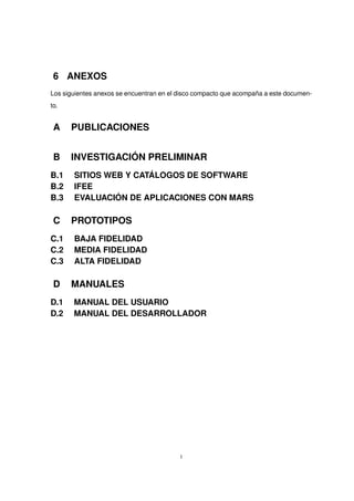 6 ANEXOS
Los siguientes anexos se encuentran en el disco compacto que acompaña a este documen-
to.
A PUBLICACIONES
B INVESTIGACIÓN PRELIMINAR
B.1 SITIOS WEB Y CATÁLOGOS DE SOFTWARE
B.2 IFEE
B.3 EVALUACIÓN DE APLICACIONES CON MARS
C PROTOTIPOS
C.1 BAJA FIDELIDAD
C.2 MEDIA FIDELIDAD
C.3 ALTA FIDELIDAD
D MANUALES
D.1 MANUAL DEL USUARIO
D.2 MANUAL DEL DESARROLLADOR
I
 