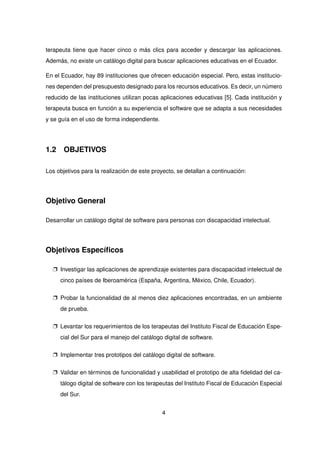 terapeuta tiene que hacer cinco o más clics para acceder y descargar las aplicaciones.
Además, no existe un catálogo digital para buscar aplicaciones educativas en el Ecuador.
En el Ecuador, hay 89 instituciones que ofrecen educación especial. Pero, estas institucio-
nes dependen del presupuesto designado para los recursos educativos. Es decir, un número
reducido de las instituciones utilizan pocas aplicaciones educativas [5]. Cada institución y
terapeuta busca en función a su experiencia el software que se adapta a sus necesidades
y se guía en el uso de forma independiente.
1.2 OBJETIVOS
Los objetivos para la realización de este proyecto, se detallan a continuación:
Objetivo General
Desarrollar un catálogo digital de software para personas con discapacidad intelectual.
Objetivos Específicos
p Investigar las aplicaciones de aprendizaje existentes para discapacidad intelectual de
cinco países de Iberoamérica (España, Argentina, México, Chile, Ecuador).
p Probar la funcionalidad de al menos diez aplicaciones encontradas, en un ambiente
de prueba.
p Levantar los requerimientos de los terapeutas del Instituto Fiscal de Educación Espe-
cial del Sur para el manejo del catálogo digital de software.
p Implementar tres prototipos del catálogo digital de software.
p Validar en términos de funcionalidad y usabilidad el prototipo de alta fidelidad del ca-
tálogo digital de software con los terapeutas del Instituto Fiscal de Educación Especial
del Sur.
4
 