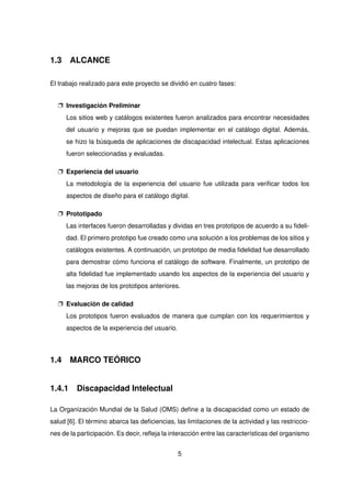 1.3 ALCANCE
El trabajo realizado para este proyecto se dividió en cuatro fases:
p Investigación Preliminar
Los sitios web y catálogos existentes fueron analizados para encontrar necesidades
del usuario y mejoras que se puedan implementar en el catálogo digital. Además,
se hizo la búsqueda de aplicaciones de discapacidad intelectual. Estas aplicaciones
fueron seleccionadas y evaluadas.
p Experiencia del usuario
La metodología de la experiencia del usuario fue utilizada para verificar todos los
aspectos de diseño para el catálogo digital.
p Prototipado
Las interfaces fueron desarrolladas y dividas en tres prototipos de acuerdo a su fideli-
dad. El primero prototipo fue creado como una solución a los problemas de los sitios y
catálogos existentes. A continuación, un prototipo de media fidelidad fue desarrollado
para demostrar cómo funciona el catálogo de software. Finalmente, un prototipo de
alta fidelidad fue implementado usando los aspectos de la experiencia del usuario y
las mejoras de los prototipos anteriores.
p Evaluación de calidad
Los prototipos fueron evaluados de manera que cumplan con los requerimientos y
aspectos de la experiencia del usuario.
1.4 MARCO TEÓRICO
1.4.1 Discapacidad Intelectual
La Organización Mundial de la Salud (OMS) define a la discapacidad como un estado de
salud [6]. El término abarca las deficiencias, las limitaciones de la actividad y las restriccio-
nes de la participación. Es decir, refleja la interacción entre las características del organismo
5
 