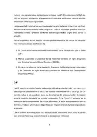 humano y las características de la sociedad en la que vive [7]. Por este motivo, la OMS de-
finió un “lenguaje” que permita a las personas comunicarse en términos claros y recopilar
información sobre las discapacidades.
La discapacidad intelectual es una discapacidad caracterizada por limitaciones significati-
vas tanto en el funcionamiento intelectual y en la conducta adaptativa, que abarca muchas
habilidades sociales y prácticas cotidianas. Esta discapacidad se origina antes de los 18
años [8].
Para el diagnóstico de una persona con discapacidad intelectual, se utilizan los tres siste-
mas internacionales de clasificación [9]:
1. La Clasificación Internacional del Funcionamiento, de la Discapacidad y de la Salud
(CIF).
2. Manual Diagnóstico y Estadístico de los Trastornos Mentales, en inglés Diagnostic
and Statistical Manual of Mental Disorders (DSM-IV).
3. El marco de referencia de la Asociación Americana de Discapacidades intelectuales
y del Desarrollo, en inglés American Association on Intellectual and Developmental
Disabilities (AAIDD).
CIF
La CIF tiene como objetivo brindar un lenguaje unificado y estandarizado, y un marco con-
ceptual para la descripción de la salud y los estados “relacionados con la salud” [6]. La CIF
permite evaluar si se consideran todas las dimensiones del funcionamiento y la relación
entre la condición de salud y los factores contextuales. En la Figura 1.1, se puede ver la
interacción de los componentes. Es así que, el modelo CIF es un marco referencial para la
definición, medición y formulación de políticas con respecto a la salud y las discapacidades
en general.
La CIF al definir de manera global a las discapacidades, se convierte en un punto de partida
para entender factores y características de la discapacidad intelectual.
6
 