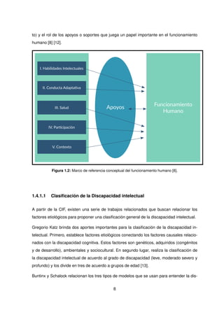 to) y el rol de los apoyos o soportes que juega un papel importante en el funcionamiento
humano [8] [12].
Figura 1.2: Marco de referencia conceptual del funcionamiento humano [8].
1.4.1.1 Clasificación de la Discapacidad intelectual
A partir de la CIF, existen una serie de trabajos relacionados que buscan relacionar los
factores etiológicos para proponer una clasificación general de la discapacidad intelectual.
Gregorio Katz brinda dos aportes importantes para la clasificación de la discapacidad in-
telectual. Primero, establece factores etiológicos conectando los factores causales relacio-
nados con la discapacidad cognitiva. Estos factores son genéticos, adquiridos (congénitos
y de desarrollo), ambientales y sociocultural. En segundo lugar, realiza la clasificación de
la discapacidad intelectual de acuerdo al grado de discapacidad (leve, moderado severo y
profundo) y los divide en tres de acuerdo a grupos de edad [13].
Buntinx y Schalock relacionan los tres tipos de modelos que se usan para entender la dis-
8
 