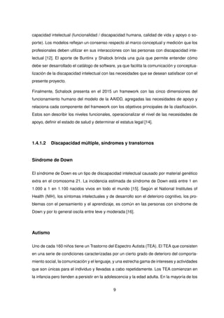 capacidad intelectual (funcionalidad / discapacidad humana, calidad de vida y apoyo o so-
porte). Los modelos reflejan un consenso respecto al marco conceptual y medición que los
profesionales deben utilizar en sus interacciones con las personas con discapacidad inte-
lectual [12]. El aporte de Buntinx y Shalock brinda una guía que permite entender cómo
debe ser desarrollado el catálogo de software, ya que facilita la comunicación y conceptua-
lización de la discapacidad intelectual con las necesidades que se desean satisfacer con el
presente proyecto.
Finalmente, Schalock presenta en el 2015 un framework con las cinco dimensiones del
funcionamiento humano del modelo de la AAIDD, agregadas las necesidades de apoyo y
relaciona cada componente del framework con los objetivos principales de la clasificación.
Estos son describir los niveles funcionales, operacionalizar el nivel de las necesidades de
apoyo, definir el estado de salud y determinar el estatus legal [14].
1.4.1.2 Discapacidad múltiple, síndromes y transtornos
Síndrome de Down
El síndrome de Down es un tipo de discapacidad intelectual causado por material genético
extra en el cromosoma 21. La incidencia estimada de síndrome de Down está entre 1 en
1.000 a 1 en 1.100 nacidos vivos en todo el mundo [15]. Según el National Institutes of
Health (NIH), los síntomas intelectuales y de desarrollo son el deterioro cognitivo, los pro-
blemas con el pensamiento y el aprendizaje, es común en las personas con síndrome de
Down y por lo general oscila entre leve y moderada [16].
Autismo
Uno de cada 160 niños tiene un Trastorno del Espectro Autista (TEA). El TEA que consisten
en una serie de condiciones caracterizadas por un cierto grado de deterioro del comporta-
miento social, la comunicación y el lenguaje, y una estrecha gama de intereses y actividades
que son únicas para el individuo y llevadas a cabo repetidamente. Los TEA comienzan en
la infancia pero tienden a persistir en la adolescencia y la edad adulta. En la mayoría de los
9
 