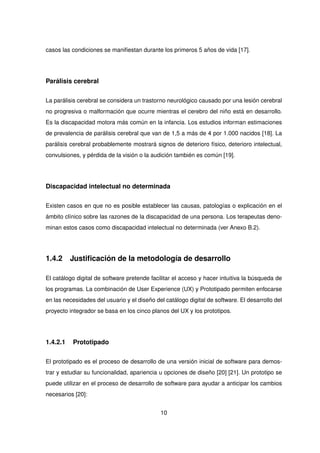 casos las condiciones se manifiestan durante los primeros 5 años de vida [17].
Parálisis cerebral
La parálisis cerebral se considera un trastorno neurológico causado por una lesión cerebral
no progresiva o malformación que ocurre mientras el cerebro del niño está en desarrollo.
Es la discapacidad motora más común en la infancia. Los estudios informan estimaciones
de prevalencia de parálisis cerebral que van de 1,5 a más de 4 por 1.000 nacidos [18]. La
parálisis cerebral probablemente mostrará signos de deterioro físico, deterioro intelectual,
convulsiones, y pérdida de la visión o la audición también es común [19].
Discapacidad intelectual no determinada
Existen casos en que no es posible establecer las causas, patologías o explicación en el
ámbito clínico sobre las razones de la discapacidad de una persona. Los terapeutas deno-
minan estos casos como discapacidad intelectual no determinada (ver Anexo B.2).
1.4.2 Justificación de la metodología de desarrollo
El catálogo digital de software pretende facilitar el acceso y hacer intuitiva la búsqueda de
los programas. La combinación de User Experience (UX) y Prototipado permiten enfocarse
en las necesidades del usuario y el diseño del catálogo digital de software. El desarrollo del
proyecto integrador se basa en los cinco planos del UX y los prototipos.
1.4.2.1 Prototipado
El prototipado es el proceso de desarrollo de una versión inicial de software para demos-
trar y estudiar su funcionalidad, apariencia u opciones de diseño [20] [21]. Un prototipo se
puede utilizar en el proceso de desarrollo de software para ayudar a anticipar los cambios
necesarios [20]:
10
 