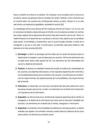 hace y el diseño se enfoca en la estética. Sin embargo, no se considera cómo funciona en
el exterior, donde una persona entra en contacto con él [22]. También, Lynch menciona que
en muchos sitios, los usuarios son contribuyentes activos, es decir, influyen en si un sitio
web ofrece una experiencia agradable y accesible al usuario [23].
La metodología de los cinco planos del UX creada por Garrett (ver Figura 1.3), es una ruta
en el proceso de diseño y desarrollo para el UX [23]. Los cinco planos consisten en verificar
que ningún aspecto de la experiencia del usuario haya sido excluido o asumir por “obvia” su
implementación en el desarrollo de un producto o servicio. Esto significa que se considera
cada acción, funcionalidad y característica, que el usuario pueda entender a través de la
navegación y uso de un sitio web. A continuación, se describe cada plano desde lo más
abstracto a lo más concreto [22] [23]:
1. Estrategia: al definir la estrategia permite saber qué se quiere del producto para la
organización o proyecto y qué se logra para los usuarios. Informa las decisiones que
se debe tomar sobre cada aspecto de UX. Los elementos son las necesidades del
usuario y objetivos del producto.
2. Alcance: el alcance se establece claramente cuando se traduce las necesidades de
los usuarios y los objetivos del producto, en los requisitos específicos del contenido y
funcionalidad del producto que se ofrecerá a los usuarios. Los elementos son la defini-
ción de requerimientos, las especificaciones de funcionalidades y los requerimientos
del contenido.
3. Estructura: se desarrolla una estructura conceptual del sitio para determinar cómo
las piezas encajan para formar un todo. Los elementos son el diseño de la interacción
y la arquitectura de la información.
4. Esqueleto: se refina la estructura, identificando aspectos específicos de la interfaz, la
navegación y el diseño de la información que harán que la estructura intangible sea
concreta. Los elementos son el diseño de la interfaz, navegación e información.
5. Superficie: el contenido, la funcionalidad y la estética se unen para producir un diseño
acabado que agrada a los sentidos mientras cumple todos los objetivos de los otros
cuatro planos. El elemento es el diseño visual.
12
 