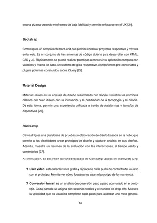 en una pizarra creando wireframes de baja fidelidad y permite enfocarse en el UX [24].
Bootstrap
Bootstrap es un componente front-end que permite construir proyectos responsive y móviles
en la web. Es un conjunto de herramientas de código abierto para desarrollar con HTML,
CSS y JS. Rápidamente, se puede realizar prototipos o construir su aplicación completa con
variables y mixins de Sass, un sistema de grilla responsive, componentes pre-construidos y
plugins potentes construidos sobre jQuery [25].
Material Design
Material Design es un lenguaje de diseño desarrollado por Google. Sintetiza los principios
clásicos del buen diseño con la innovación y la posibilidad de la tecnología y la ciencia.
De esta forma, permite una experiencia unificada a través de plataformas y tamaños de
dispositivos [26].
Canvasflip
CanvasFlip es una plataforma de pruebas y colaboración de diseño basada en la nube, que
permite a los diseñadores crear prototipos de diseño y capturar análisis en sus diseños.
Además, muestra un resumen de la evaluación con las interacciones, el tiempo usado y
comentarios [27].
A continuación, se describen las funcionalidades de Canvasflip usadas en el proyecto [27]:
p User video: esta característica graba y reproduce cada punto de contacto del usuario
con el prototipo. Permite ver cómo los usuarios usan el prototipo de forma remota.
p Conversion funnel: es un análisis de conversión paso a paso acumulado en el proto-
tipo. Cada pantalla se asigna con sesiones totales y el número de drop-offs. Muestra
la velocidad que los usuarios completan cada paso para alcanzar una meta general.
14
 