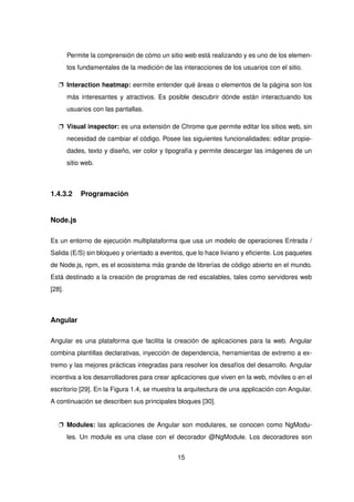 Permite la comprensión de cómo un sitio web está realizando y es uno de los elemen-
tos fundamentales de la medición de las interacciones de los usuarios con el sitio.
p Interaction heatmap: eermite entender qué áreas o elementos de la página son los
más interesantes y atractivos. Es posible descubrir dónde están interactuando los
usuarios con las pantallas.
p Visual inspector: es una extensión de Chrome que permite editar los sitios web, sin
necesidad de cambiar el código. Posee las siguientes funcionalidades: editar propie-
dades, texto y diseño, ver color y tipografía y permite descargar las imágenes de un
sitio web.
1.4.3.2 Programación
Node.js
Es un entorno de ejecución multiplataforma que usa un modelo de operaciones Entrada /
Salida (E/S) sin bloqueo y orientado a eventos, que lo hace liviano y eficiente. Los paquetes
de Node.js, npm, es el ecosistema más grande de librerías de código abierto en el mundo.
Está destinado a la creación de programas de red escalables, tales como servidores web
[28].
Angular
Angular es una plataforma que facilita la creación de aplicaciones para la web. Angular
combina plantillas declarativas, inyección de dependencia, herramientas de extremo a ex-
tremo y las mejores prácticas integradas para resolver los desafíos del desarrollo. Angular
incentiva a los desarrolladores para crear aplicaciones que viven en la web, móviles o en el
escritorio [29]. En la Figura 1.4, se muestra la arquitectura de una applicación con Angular.
A continuación se describen sus principales bloques [30].
p Modules: las aplicaciones de Angular son modulares, se conocen como NgModu-
les. Un module es una clase con el decorador @NgModule. Los decoradores son
15
 