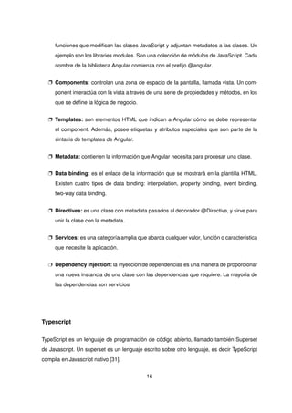 funciones que modifican las clases JavaScript y adjuntan metadatos a las clases. Un
ejemplo son los libraries modules. Son una colección de módulos de JavaScript. Cada
nombre de la biblioteca Angular comienza con el prefijo @angular.
p Components: controlan una zona de espacio de la pantalla, llamada vista. Un com-
ponent interactúa con la vista a través de una serie de propiedades y métodos, en los
que se define la lógica de negocio.
p Templates: son elementos HTML que indican a Angular cómo se debe representar
el component. Además, posee etiquetas y atributos especiales que son parte de la
sintaxis de templates de Angular.
p Metadata: contienen la información que Angular necesita para procesar una clase.
p Data binding: es el enlace de la información que se mostrará en la plantilla HTML.
Existen cuatro tipos de data binding: interpolation, property binding, event binding,
two-way data binding.
p Directives: es una clase con metadata pasados al decorador @Directive, y sirve para
unir la clase con la metadata.
p Services: es una categoría amplia que abarca cualquier valor, función o característica
que necesite la aplicación.
p Dependency injection: la inyección de dependencias es una manera de proporcionar
una nueva instancia de una clase con las dependencias que requiere. La mayoría de
las dependencias son serviciosl
Typescript
TypeScript es un lenguaje de programación de código abierto, llamado también Superset
de Javascript. Un superset es un lenguaje escrito sobre otro lenguaje, es decir TypeScript
compila en Javascript nativo [31].
16
 