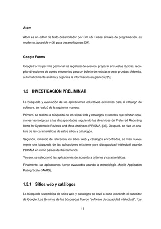 Atom
Atom es un editor de texto desarrollador por GitHub. Posee sintaxis de programación, es
moderno, accesible y útil para desarrolladores [34].
Google Forms
Google Forms permite gestionar los registros de eventos, preparar encuestas rápidas, reco-
pilar direcciones de correo electrónico para un boletín de noticias o crear pruebas. Además,
automáticamente analiza y organiza la información en gráficos [35].
1.5 INVESTIGACIÓN PRELIMINAR
La búsqueda y evaluación de las aplicaciones educativas existentes para el catálogo de
software, se realizó de la siguiente manera:
Primero, se realizó la búsqueda de los sitios web y catálogos existentes que brindan solu-
ciones tecnológicas a las discapacidades siguiendo las directrices de Preferred Reporting
Items for Systematic Reviews and Meta-Analyses (PRISMA) [36]. Después, se hizo un aná-
lisis de las características de estos sitios y catálogos.
Segundo, tomando de referencia los sitios web y catálogos encontrados, se hizo nueva-
mente una búsqueda de las aplicaciones existente para discapacidad intelectual usando
PRISMA en cinco países de Iberoamérica.
Tercero, se seleccionó las aplicaciones de acuerdo a criterios y características.
Finalmente, las aplicaciones fueron evaluadas usando la metodología Mobile Application
Rating Scale (MARS).
1.5.1 Sitios web y catálogos
La búsqueda sistemática de sitios web y cátalogos se llevó a cabo utilizando el buscador
de Google. Los términos de las búsquedas fueron “software discapacidad intelectual”, “ca-
18
 