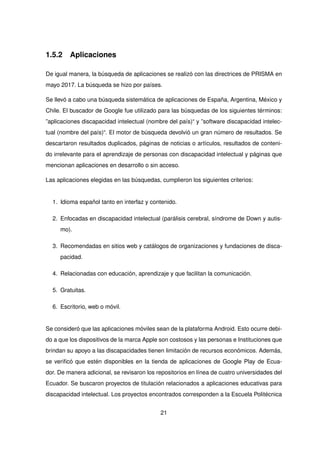 1.5.2 Aplicaciones
De igual manera, la búsqueda de aplicaciones se realizó con las directrices de PRISMA en
mayo 2017. La búsqueda se hizo por países.
Se llevó a cabo una búsqueda sistemática de aplicaciones de España, Argentina, México y
Chile. El buscador de Google fue utilizado para las búsquedas de los siguientes términos:
”aplicaciones discapacidad intelectual (nombre del país)“ y ”software discapacidad intelec-
tual (nombre del país)“. El motor de búsqueda devolvió un gran número de resultados. Se
descartaron resultados duplicados, páginas de noticias o artículos, resultados de conteni-
do irrelevante para el aprendizaje de personas con discapacidad intelectual y páginas que
mencionan aplicaciones en desarrollo o sin acceso.
Las aplicaciones elegidas en las búsquedas, cumplieron los siguientes criterios:
1. Idioma español tanto en interfaz y contenido.
2. Enfocadas en discapacidad intelectual (parálisis cerebral, síndrome de Down y autis-
mo).
3. Recomendadas en sitios web y catálogos de organizaciones y fundaciones de disca-
pacidad.
4. Relacionadas con educación, aprendizaje y que facilitan la comunicación.
5. Gratuitas.
6. Escritorio, web o móvil.
Se consideró que las aplicaciones móviles sean de la plataforma Android. Esto ocurre debi-
do a que los dispositivos de la marca Apple son costosos y las personas e Instituciones que
brindan su apoyo a las discapacidades tienen limitación de recursos económicos. Además,
se verificó que estén disponibles en la tienda de aplicaciones de Google Play de Ecua-
dor. De manera adicional, se revisaron los repositorios en línea de cuatro universidades del
Ecuador. Se buscaron proyectos de titulación relacionados a aplicaciones educativas para
discapacidad intelectual. Los proyectos encontrados corresponden a la Escuela Politécnica
21
 