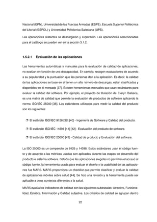 Nacional (EPN), Universidad de las Fuerzas Armadas (ESPE), Escuela Superior Politécnica
del Litorial (ESPOL) y Universidad Politécnica Salesiana (UPS).
Las aplicaciones restantes se descargaron y exploraron. Las aplicaciones seleccionadas
para el catálogo se pueden ver en la sección 3.1.2.
1.5.2.1 Evaluación de las aplicaciones
Las herramientas automáticas y manuales para la evaluación de calidad de aplicaciones,
no evalúan en función de una discapacidad. En cambio, recogen evaluaciones de acuerdo
a su popularidad y la puntuación que las personas dan a la aplicación. Es decir, la calidad
de las aplicaciones se base en si tienen un alto número de descargas, están clasificadas y
disponibles en el mercado [37]. Existen herramientas manuales que usan estándares para
evaluar la calidad del software. Por ejemplo, el proyecto de titulación de Evelyn Balseca,
es una matriz de calidad que permite la evaluación de productos de software aplicando la
norma ISO/IEC 25000 [38]. Los estándares utilizados para medir la calidad del producto
son los siguientes:
p El estándar ISO/IEC 9126 [39] [40] - Ingeniería de Software y Calidad del producto.
p El estándar ISO/IEC 14598 [41] [42] - Evaluación del producto de software.
p El estándar ISO/IEC 25000 [43] - Calidad de producto y Evaluación del software.
La ISO 25000 es un compendio de 9126 y 14598. Estos estándares usan el código fuen-
te y de acuerdo a las métricas usadas son aplicadas durante las etapas de desarrollo del
producto o sistema software. Debido que las aplicaciones elegidas no permiten el acceso al
código fuente, la herramienta usada para evaluar el diseño y la usabilidad de las aplicacio-
nes fue MARS. MARS proporciona un checklist que permite clasificar y evaluar la calidad
de aplicaciones móviles sobre salud [44]. Se hizo una revisión y la herramienta puede ser
aplicable a otros contextos diferentes a la salud.
MARS evalúa los indicadores de calidad con las siguientes subescalas: Atractivo, Funciona-
lidad, Estética, Información y Calidad subjetiva. Los criterios de calidad se agrupan dentro
22
 