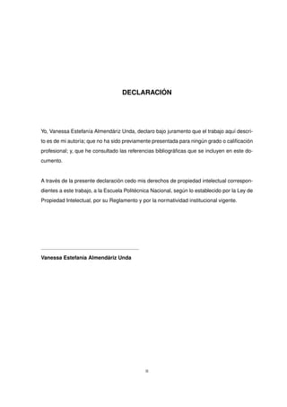 DECLARACIÓN
Yo, Vanessa Estefanía Almendáriz Unda, declaro bajo juramento que el trabajo aquí descri-
to es de mi autoría; que no ha sido previamente presentada para ningún grado o calificación
profesional; y, que he consultado las referencias bibliográficas que se incluyen en este do-
cumento.
A través de la presente declaración cedo mis derechos de propiedad intelectual correspon-
dientes a este trabajo, a la Escuela Politécnica Nacional, según lo establecido por la Ley de
Propiedad Intelectual, por su Reglamento y por la normatividad institucional vigente.
Vanessa Estefanía Almendáriz Unda
II
 