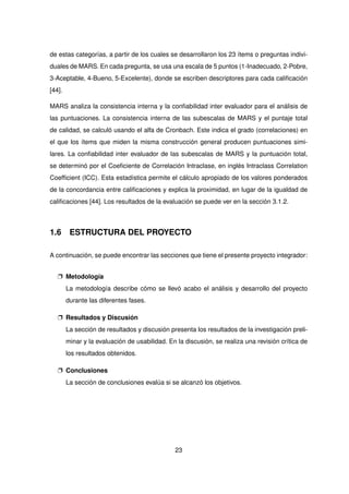 de estas categorías, a partir de los cuales se desarrollaron los 23 ítems o preguntas indivi-
duales de MARS. En cada pregunta, se usa una escala de 5 puntos (1-Inadecuado, 2-Pobre,
3-Aceptable, 4-Bueno, 5-Excelente), donde se escriben descriptores para cada calificación
[44].
MARS analiza la consistencia interna y la confiabilidad inter evaluador para el análisis de
las puntuaciones. La consistencia interna de las subescalas de MARS y el puntaje total
de calidad, se calculó usando el alfa de Cronbach. Este indica el grado (correlaciones) en
el que los ítems que miden la misma construcción general producen puntuaciones simi-
lares. La confiabilidad inter evaluador de las subescalas de MARS y la puntuación total,
se determinó por el Coeficiente de Correlación Intraclase, en inglés Intraclass Correlation
Coefficient (ICC). Esta estadística permite el cálculo apropiado de los valores ponderados
de la concordancia entre calificaciones y explica la proximidad, en lugar de la igualdad de
calificaciones [44]. Los resultados de la evaluación se puede ver en la sección 3.1.2.
1.6 ESTRUCTURA DEL PROYECTO
A continuación, se puede encontrar las secciones que tiene el presente proyecto integrador:
p Metodología
La metodología describe cómo se llevó acabo el análisis y desarrollo del proyecto
durante las diferentes fases.
p Resultados y Discusión
La sección de resultados y discusión presenta los resultados de la investigación preli-
minar y la evaluación de usabilidad. En la discusión, se realiza una revisión crítica de
los resultados obtenidos.
p Conclusiones
La sección de conclusiones evalúa si se alcanzó los objetivos.
23
 