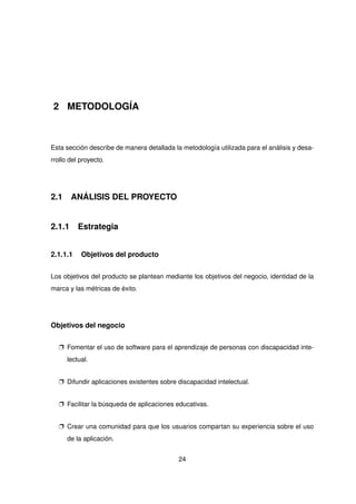 2 METODOLOGÍA
Esta sección describe de manera detallada la metodología utilizada para el análisis y desa-
rrollo del proyecto.
2.1 ANÁLISIS DEL PROYECTO
2.1.1 Estrategia
2.1.1.1 Objetivos del producto
Los objetivos del producto se plantean mediante los objetivos del negocio, identidad de la
marca y las métricas de éxito.
Objetivos del negocio
p Fomentar el uso de software para el aprendizaje de personas con discapacidad inte-
lectual.
p Difundir aplicaciones existentes sobre discapacidad intelectual.
p Facilitar la búsqueda de aplicaciones educativas.
p Crear una comunidad para que los usuarios compartan su experiencia sobre el uso
de la aplicación.
24
 