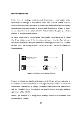 Identidad de la marca
Existen sitios web y catálogos para la búsqueda de aplicaciones educativas para las dis-
capacidades, sin embargo, en el Ecuador no existen estos sitios web. La EPN al ser una
institución de prestigio para la formación de profesionales. Propone en su visión brindar sus
capacidades y esfuerzos al servicio de la comunidad. El catálogo de software se preten-
de que sea parte de los servicios que la EPN ofrece a la comunidad, para que esta sea
referente en discapacidades e inclusión.
Se realizó el diseño de un logo que ayude a los usuarios a entender de qué se trata el
sitio. El logo está compuesto de dos elementos: una imagen y el nombre. Para la imagen,
se buscaron elementos que tengan relación con un catálogo (ver Figura 2.1). El nombre
debe ser claro y preciso para el usuario, por eso se escribió ”Catálogo de Software para
Discapacidades“.
Figura 2.1: Diferentes combinaciones del logo.
Después de seleccionar una de las combinaciones, se decidió que la imagen debe estar re-
lacionada con la discapacidad intelectual. Se escogió una imagen genérica que represente
la inteligencia (una cabeza y un cerebro) y se agregó un fondo de un tono color oro o do-
rado (ver Figura 2.2). El color oro representa buena salud, prestigio, iluminación, sabiduría,
optimismo y calidad [45] [46].
Debido a que la imagen no se distinguía bien, se amplió y se obtuvo el diseño final, como
se muestra en la Figura 2.3.
25
 