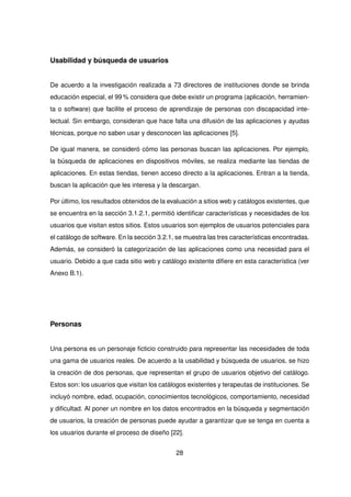 Usabilidad y búsqueda de usuarios
De acuerdo a la investigación realizada a 73 directores de instituciones donde se brinda
educación especial, el 99 % considera que debe existir un programa (aplicación, herramien-
ta o software) que facilite el proceso de aprendizaje de personas con discapacidad inte-
lectual. Sin embargo, consideran que hace falta una difusión de las aplicaciones y ayudas
técnicas, porque no saben usar y desconocen las aplicaciones [5].
De igual manera, se consideró cómo las personas buscan las aplicaciones. Por ejemplo,
la búsqueda de aplicaciones en dispositivos móviles, se realiza mediante las tiendas de
aplicaciones. En estas tiendas, tienen acceso directo a la aplicaciones. Entran a la tienda,
buscan la aplicación que les interesa y la descargan.
Por último, los resultados obtenidos de la evaluación a sitios web y catálogos existentes, que
se encuentra en la sección 3.1.2.1, permitió identificar características y necesidades de los
usuarios que visitan estos sitios. Estos usuarios son ejemplos de usuarios potenciales para
el catálogo de software. En la sección 3.2.1, se muestra las tres características encontradas.
Además, se consideró la categorización de las aplicaciones como una necesidad para el
usuario. Debido a que cada sitio web y catálogo existente difiere en esta característica (ver
Anexo B.1).
Personas
Una persona es un personaje ficticio construido para representar las necesidades de toda
una gama de usuarios reales. De acuerdo a la usabilidad y búsqueda de usuarios, se hizo
la creación de dos personas, que representan el grupo de usuarios objetivo del catálogo.
Estos son: los usuarios que visitan los catálogos existentes y terapeutas de instituciones. Se
incluyó nombre, edad, ocupación, conocimientos tecnológicos, comportamiento, necesidad
y dificultad. Al poner un nombre en los datos encontrados en la búsqueda y segmentación
de usuarios, la creación de personas puede ayudar a garantizar que se tenga en cuenta a
los usuarios durante el proceso de diseño [22].
28
 