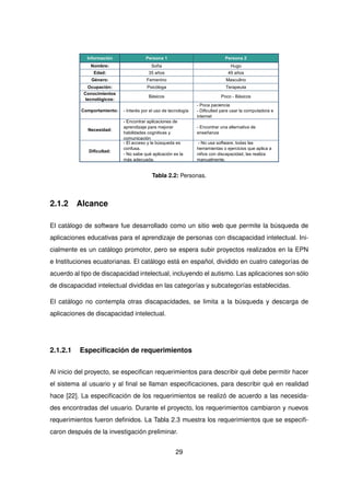 Información Persona 1 Persona 2
Nombre: Sofía Hugo
Edad: 35 años 49 años
Género: Femenino Masculino
Ocupación: Psicóloga Terapeuta
Conocimientos
tecnológicos:
Básicos Poco - Básicos
Comportamiento: - Interés por el uso de tecnología
- Poca paciencia
- Dificultad para usar la computadora e
internet
Necesidad:
- Encontrar aplicaciones de
aprendizaje para mejorar
habilidades cognitivas y
comunicación
- Encontrar una alternativa de
enseñanza
Dificultad:
- El acceso y la búsqueda es
confusa.
- No sabe qué aplicación es la
más adecuada.
- No usa software, todas las
herramientas o ejercicios que aplica a
niños con discapacidad, las realiza
manualmente.
Tabla 2.2: Personas.
2.1.2 Alcance
El catálogo de software fue desarrollado como un sitio web que permite la búsqueda de
aplicaciones educativas para el aprendizaje de personas con discapacidad intelectual. Ini-
cialmente es un catálogo promotor, pero se espera subir proyectos realizados en la EPN
e Instituciones ecuatorianas. El catálogo está en español, dividido en cuatro categorías de
acuerdo al tipo de discapacidad intelectual, incluyendo el autismo. Las aplicaciones son sólo
de discapacidad intelectual divididas en las categorías y subcategorías establecidas.
El catálogo no contempla otras discapacidades, se limita a la búsqueda y descarga de
aplicaciones de discapacidad intelectual.
2.1.2.1 Especificación de requerimientos
Al inicio del proyecto, se especifican requerimientos para describir qué debe permitir hacer
el sistema al usuario y al final se llaman especificaciones, para describir qué en realidad
hace [22]. La especificación de los requerimientos se realizó de acuerdo a las necesida-
des encontradas del usuario. Durante el proyecto, los requerimientos cambiaron y nuevos
requerimientos fueron definidos. La Tabla 2.3 muestra los requerimientos que se especifi-
caron después de la investigación preliminar.
29
 