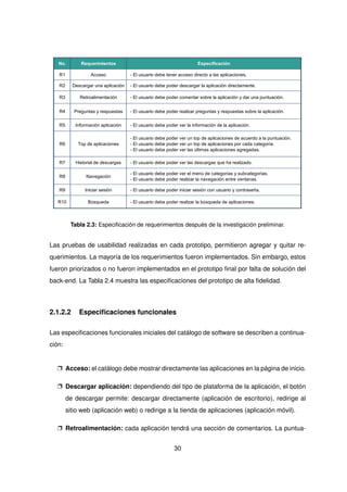 No. Requerimientos Especificación
R1 Acceso - El usuario debe tener acceso directo a las aplicaciones.
R2 Descargar una aplicación - El usuario debe poder descargar la aplicación directamente.
R3 Retroalimentación - El usuario debe poder comentar sobre la aplicación y dar una puntuación.
R4 Preguntas y respuestas - El usuario debe poder realizar preguntas y respuestas sobre la aplicación.
R5 Información aplicación - El usuario debe poder ver la información de la aplicación.
R6 Top de aplicaciones
- El usuario debe poder ver un top de aplicaciones de acuerdo a la puntuación.
- El usuario debe poder ver un top de aplicaciones por cada categoría.
- El usuario debe poder ver las últimas aplicaciones agregadas.
R7 Historial de descargas - El usuario debe poder ver las descargas que ha realizado.
R8 Navegación
- El usuario debe poder ver el menú de categorías y subcategorías.
- El usuario debe poder realizar la navegación entre ventanas.
R9 Iniciar sesión - El usuario debe poder iniciar sesión con usuario y contraseña.
R10 Búsqueda - El usuario debe poder realizar la búsqueda de aplicaciones.
Tabla 2.3: Especificación de requerimientos después de la investigación preliminar.
Las pruebas de usabilidad realizadas en cada prototipo, permitieron agregar y quitar re-
querimientos. La mayoría de los requerimientos fueron implementados. Sin embargo, estos
fueron priorizados o no fueron implementados en el prototipo final por falta de solución del
back-end. La Tabla 2.4 muestra las especificaciones del prototipo de alta fidelidad.
2.1.2.2 Especificaciones funcionales
Las especificaciones funcionales iniciales del catálogo de software se describen a continua-
ción:
p Acceso: el catálogo debe mostrar directamente las aplicaciones en la página de inicio.
p Descargar aplicación: dependiendo del tipo de plataforma de la aplicación, el botón
de descargar permite: descargar directamente (aplicación de escritorio), redirige al
sitio web (aplicación web) o redirige a la tienda de aplicaciones (aplicación móvil).
p Retroalimentación: cada aplicación tendrá una sección de comentarios. La puntua-
30
 
