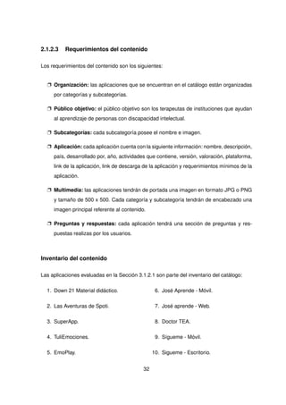 2.1.2.3 Requerimientos del contenido
Los requerimientos del contenido son los siguientes:
p Organización: las aplicaciones que se encuentran en el catálogo están organizadas
por categorías y subcategorías.
p Público objetivo: el público objetivo son los terapeutas de instituciones que ayudan
al aprendizaje de personas con discapacidad intelectual.
p Subcategorías: cada subcategoría posee el nombre e imagen.
p Aplicación: cada aplicación cuenta con la siguiente información: nombre, descripción,
país, desarrollado por, año, actividades que contiene, versión, valoración, plataforma,
link de la aplicación, link de descarga de la aplicación y requerimientos mínimos de la
aplicación.
p Multimedia: las aplicaciones tendrán de portada una imagen en formato JPG o PNG
y tamaño de 500 x 500. Cada categoría y subcategoría tendrán de encabezado una
imagen principal referente al contenido.
p Preguntas y respuestas: cada aplicación tendrá una sección de preguntas y res-
puestas realizas por los usuarios.
Inventario del contenido
Las aplicaciones evaluadas en la Sección 3.1.2.1 son parte del inventario del catálogo:
1. Down 21 Material didáctico.
2. Las Aventuras de Spoti.
3. SuperApp.
4. TuliEmociones.
5. EmoPlay.
6. José Aprende - Móvil.
7. José aprende - Web.
8. Doctor TEA.
9. Sígueme - Móvil.
10. Sigueme - Escritorio.
32
 