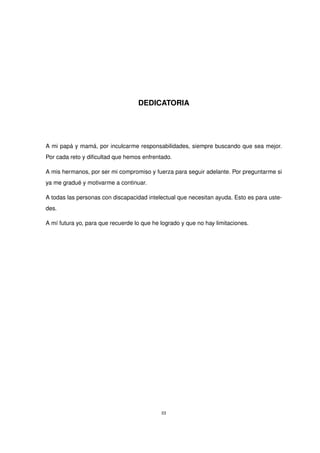 DEDICATORIA
A mi papá y mamá, por inculcarme responsabilidades, siempre buscando que sea mejor.
Por cada reto y dificultad que hemos enfrentado.
A mis hermanos, por ser mi compromiso y fuerza para seguir adelante. Por preguntarme si
ya me gradué y motivarme a continuar.
A todas las personas con discapacidad intelectual que necesitan ayuda. Esto es para uste-
des.
A mí futura yo, para que recuerde lo que he logrado y que no hay limitaciones.
III
 