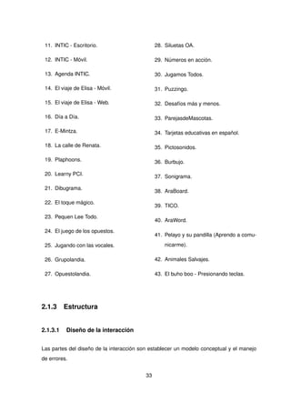 11. INTIC - Escritorio.
12. INTIC - Móvil.
13. Agenda INTIC.
14. El viaje de Elisa - Móvil.
15. El viaje de Elisa - Web.
16. Día a Día.
17. E-Mintza.
18. La calle de Renata.
19. Plaphoons.
20. Learny PCI.
21. Dibugrama.
22. El toque mágico.
23. Pequen Lee Todo.
24. El juego de los opuestos.
25. Jugando con las vocales.
26. Grupolandia.
27. Opuestolandia.
28. Siluetas OA.
29. Números en acción.
30. Jugamos Todos.
31. Puzzingo.
32. Desafíos más y menos.
33. ParejasdeMascotas.
34. Tarjetas educativas en español.
35. Pictosonidos.
36. Burbujo.
37. Sonigrama.
38. AraBoard.
39. TICO.
40. AraWord.
41. Pelayo y su pandilla (Aprendo a comu-
nicarme).
42. Animales Salvajes.
43. El buho boo - Presionando teclas.
2.1.3 Estructura
2.1.3.1 Diseño de la interacción
Las partes del diseño de la interacción son establecer un modelo conceptual y el manejo
de errores.
33
 