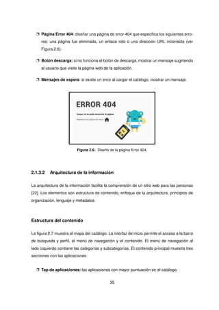 p Página Error 404: diseñar una página de error 404 que especifica los siguientes erro-
res: una página fue eliminada, un enlace roto o una dirección URL incorrecta (ver
Figura 2.6).
p Botón descarga: si no funciona el botón de descarga, mostrar un mensaje sugiriendo
al usuario que visite la página web de la aplicación.
p Mensajes de espera: si existe un error al cargar el catálogo, mostrar un mensaje.
ERROR 404
Ooops, no se pudo encontrar la página.
Regresa a la página de inicio
Figura 2.6: Diseño de la página Error 404.
2.1.3.2 Arquitectura de la información
La arquitectura de la información facilita la comprensión de un sitio web para las personas
[22]. Los elementos son estructura de contenido, enfoque de la arquitectura, principios de
organización, lenguaje y metadatos.
Estructura del contenido
La figura 2.7 muestra el mapa del catálogo. La interfaz de inicio permite el acceso a la barra
de búsqueda y perfil, el menú de navegación y el contenido. El menú de navegación al
lado izquierdo contiene las categorías y subcategorías. El contenido principal muestra tres
secciones con las aplicaciones:
p Top de aplicaciones: las aplicaciones con mayor puntuación en el catálogo.
35
 
