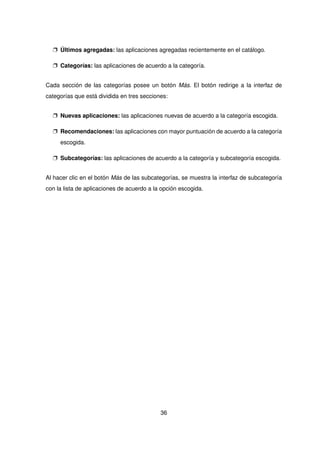 p Últimos agregadas: las aplicaciones agregadas recientemente en el catálogo.
p Categorías: las aplicaciones de acuerdo a la categoría.
Cada sección de las categorías posee un botón Más. El botón redirige a la interfaz de
categorías que está dividida en tres secciones:
p Nuevas aplicaciones: las aplicaciones nuevas de acuerdo a la categoría escogida.
p Recomendaciones: las aplicaciones con mayor puntuación de acuerdo a la categoría
escogida.
p Subcategorías: las aplicaciones de acuerdo a la categoría y subcategoría escogida.
Al hacer clic en el botón Más de las subcategorías, se muestra la interfaz de subcategoría
con la lista de aplicaciones de acuerdo a la opción escogida.
36
 
