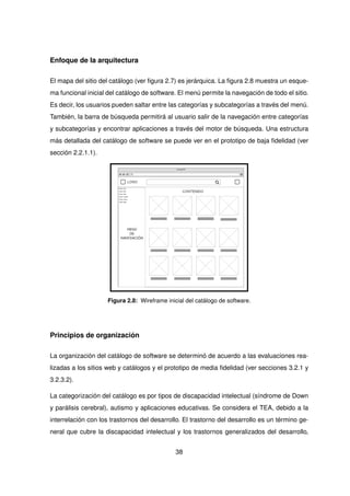 Enfoque de la arquitectura
El mapa del sitio del catálogo (ver figura 2.7) es jerárquica. La figura 2.8 muestra un esque-
ma funcional inicial del catálogo de software. El menú permite la navegación de todo el sitio.
Es decir, los usuarios pueden saltar entre las categorías y subcategorías a través del menú.
También, la barra de búsqueda permitirá al usuario salir de la navegación entre categorías
y subcategorías y encontrar aplicaciones a través del motor de búsqueda. Una estructura
más detallada del catálogo de software se puede ver en el prototipo de baja fidelidad (ver
sección 2.2.1.1).
Figura 2.8: Wireframe inicial del catálogo de software.
Principios de organización
La organización del catálogo de software se determinó de acuerdo a las evaluaciones rea-
lizadas a los sitios web y catálogos y el prototipo de media fidelidad (ver secciones 3.2.1 y
3.2.3.2).
La categorización del catálogo es por tipos de discapacidad intelectual (síndrome de Down
y parálisis cerebral), autismo y aplicaciones educativas. Se considera el TEA, debido a la
interrelación con los trastornos del desarrollo. El trastorno del desarrollo es un término ge-
neral que cubre la discapacidad intelectual y los trastornos generalizados del desarrollo,
38
 