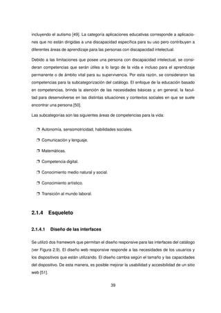 incluyendo el autismo [49]. La categoría aplicaciones educativas corresponde a aplicacio-
nes que no están dirigidas a una discapacidad específica para su uso pero contribuyen a
diferentes áreas de aprendizaje para las personas con discapacidad intelectual.
Debido a las limitaciones que posee una persona con discapacidad intelectual, se consi-
deran competencias que serán útiles a lo largo de la vida e incluso para el aprendizaje
permanente o de ámbito vital para su supervivencia. Por esta razón, se consideraron las
competencias para la subcategorización del catálogo. El enfoque de la educación basado
en competencias, brinda la atención de las necesidades básicas y, en general, la facul-
tad para desenvolverse en las distintas situaciones y contextos sociales en que se suele
encontrar una persona [50].
Las subcategorías son las siguientes áreas de competencias para la vida:
p Autonomía, sensomotricidad, habilidades sociales.
p Comunicación y lenguaje.
p Matemáticas.
p Competencia digital.
p Conocimiento medio natural y social.
p Conocimiento artístico.
p Transición al mundo laboral.
2.1.4 Esqueleto
2.1.4.1 Diseño de las interfaces
Se utilizó dos framework que permitan el diseño responsive para las interfaces del catálogo
(ver Figura 2.9). El diseño web responsive responde a las necesidades de los usuarios y
los dispositivos que están utilizando. El diseño cambia según el tamaño y las capacidades
del dispositivo. De esta manera, es posible mejorar la usabilidad y accesibilidad de un sitio
web [51].
39
 