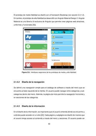 El prototipo de media fidelidad se diseñó con el framework Bootstrap (ver sección 2.2.1.2).
En cambio, el prototipo de alta fidelidad se desarrolló con Angular Material Design 2. Angular
Material es una librería UI exclusiva de Angular que permite crear páginas web atractivas,
uniformes y funcionales [52].
Figura 2.9: Interfaces responsive de los prototipos de media y alta fidelidad.
2.1.4.2 Diseño de la navegación
Se definió una navegación simple para el catálogo de software a través del menú que se
encuentra al lado izquierdo de la interfaz. El usuario puede navegar entre categorías y sub-
categorías dentro del menú. Además, la página de inicio permite la navegación horizontal y
en secciones de las categorías.
2.1.4.3 Diseño de la información
En el diseño de la información, es importante que el usuario entienda dónde se encuentra y
a dónde puede acceder en un sitio [22]. Cada página y subpágina se diseñó de manera que
el usuario tenga acceso al contenido a través del menú y secciones. El usuario puede ver
40
 
