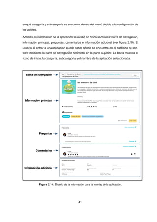 en qué categoría y subcategoría se encuentra dentro del menú debido a la configuración de
los colores.
Además, la información de la aplicación se dividió en cinco secciones: barra de navegación,
información principal, preguntas, comentarios e información adicional (ver figura 2.10). El
usuario al entrar a una aplicación puede saber dónde se encuentra en el catálogo de soft-
ware mediante la barra de navegación horizontal en la parte superior. La barra muestra el
ícono de inicio, la categoría, subcategoría y el nombre de la aplicación seleccionada.
Barra de navegación
Información principal
Preguntas
Comentarios
Información adicional
Figura 2.10: Diseño de la información para la interfaz de la aplicación.
41
 