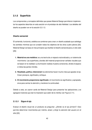 2.1.5 Superficie
Los componentes y conceptos definidos que posee Material Design permitieron implemen-
tar los aspectos descritos en esta sección en el prototipo de alta fidelidad. Los detalles del
diseño se pueden ver en la sección 2.2.1.3.
Diseño sensorial
El contenido, funcional y estética se combinan para crear un diseño acabado que satisfaga
los sentidos mientras que se cumplen todos los objetivos de los otros cuatro planos [22].
Material Design se basa en tres principios que facilitan el diseño sensorial para un sitio web
[26]:
1. Material es una metáfora: es una teoría de un espacio racionalizado y un sistema de
movimiento. Las superficies y bordes del material proporcionan señales visuales que
se basan en la realidad. La iluminación realista muestra conexiones, divide el espacio
e indica las partes móviles.
2. Resaltado, gráfico, intencional: los elementos hacen mucho más que agradar al ojo.
Crean jerarquía, significado y enfoque.
3. El movimiento proporciona significado: el movimiento es significativo y apropiado,
sirve para centrar la atención y mantener la continuidad.
Debido a esto, se usaron cards de Material Design para presentar las aplicaciones y se
agregaron botones que dan la impresión que salen de la interfaz (ver Figura 2.11).
2.1.5.1 Sigue el ojo
Evaluar el diseño visual de un producto es preguntar: ¿Dónde va el ojo primero?. Esto
permite determinar movimientos por instinto, atraer y dirigir la atención del usuario en el
sitio [22].
42
 