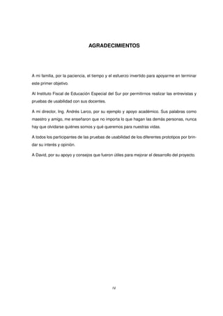 AGRADECIMIENTOS
A mi familia, por la paciencia, el tiempo y el esfuerzo invertido para apoyarme en terminar
este primer objetivo.
Al Instituto Fiscal de Educación Especial del Sur por permitirnos realizar las entrevistas y
pruebas de usabilidad con sus docentes.
A mi director, Ing. Andrés Larco, por su ejemplo y apoyo académico. Sus palabras como
maestro y amigo, me enseñaron que no importa lo que hagan las demás personas, nunca
hay que olvidarse quiénes somos y qué queremos para nuestras vidas.
A todos los participantes de las pruebas de usabilidad de los diferentes prototipos por brin-
dar su interés y opinión.
A David, por su apoyo y consejos que fueron útiles para mejorar el desarrollo del proyecto.
IV
 
