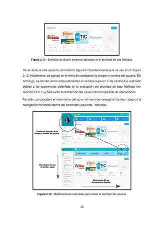 Figura 2.11: Ejemplos de diseño sensorial aplicados en el prototipo de alta fidelidad.
De acuerdo a este aspecto, se hicieron algunas consideraciones que se ven en la Figura
2.12. Inicialmente, se agregó en el menú de navegación la imagen y nombre del usuario. Sin
embargo, se decidió ubicar estos elementos en la barra superior. Este cambio fue realizado
debido a las sugerencias obtenidas en la evaluación del prototipo de baja fidelidad (ver
sección 2.2.2.1) y para evitar la distracción del usuario de la búsqueda de aplicaciones.
También, se consideró el movimiento del ojo en el menú de navegación (arriba - abajo) y la
navegación horizontal dentro del contenido (izquierda - derecha).
Movimiento del ojo
de arriba a abajo
Movimiento del ojo
de izquieda a derecha
Cambio de posición de la
imagen y nombre del usuario
Figura 2.12: Modificaciones realizadas para atraer la atención del usuario.
43
 