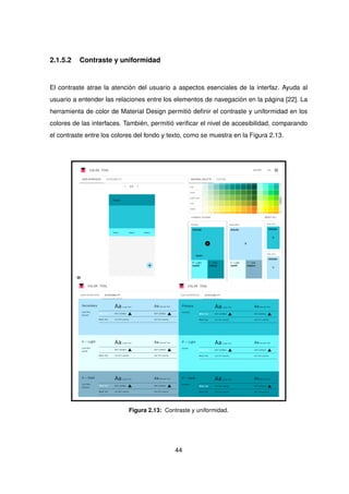 2.1.5.2 Contraste y uniformidad
El contraste atrae la atención del usuario a aspectos esenciales de la interfaz. Ayuda al
usuario a entender las relaciones entre los elementos de navegación en la página [22]. La
herramienta de color de Material Design permitió definir el contraste y uniformidad en los
colores de las interfaces. También, permitió verificar el nivel de accesibilidad, comparando
el contraste entre los colores del fondo y texto, como se muestra en la Figura 2.13.
Figura 2.13: Contraste y uniformidad.
44
 