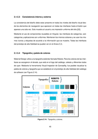2.1.5.3 Consistencia interna y externa
La consistencia del diseño debe estar presente en todos los niveles del diseño visual des-
de los elementos de navegación que aparecen en todas las interfaces hasta el botón que
aparece una sola vez. Esto muestra al usuario una impresión uniforme del sitio [22].
Mediante el uso de componentes reusables en Angular, las interfaces de categorías, sub-
categorías y aplicaciones son uniformes. Mantienen los mismos colosres y se usan los mis-
mos íconos y etiquetas de acuerdo a la información que se muestra. Todas las interfaces
del prototipo de alta fidelidad se pueden ver en el Anexo C.3.
2.1.5.4 Tipografía y paleta de colores
Material Design utiliza una tipografía estándar llamada Roboto. Para los colores de las inter-
faces se escogieron el dorado, que está en el logo del catálogo, celeste y diferentes todos
de cyan. Mediante la herramienta Visual Inspector de Canvasflip, fue posible visualizar la
paleta de colores y tipografía que se estableció en el prototipo de alta fidelidad del catálogo
de software (ver Figura 2.14).
ROBOTO
Roboto
{ }
Tipografía
{ }
Colores
Figura 2.14: Tipografía y colores.
45
 
